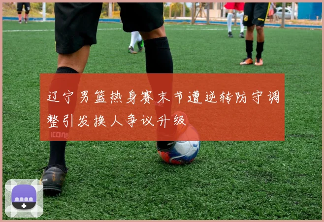 辽宁男篮热身赛末节遭逆转防守调整引发换人争议升级