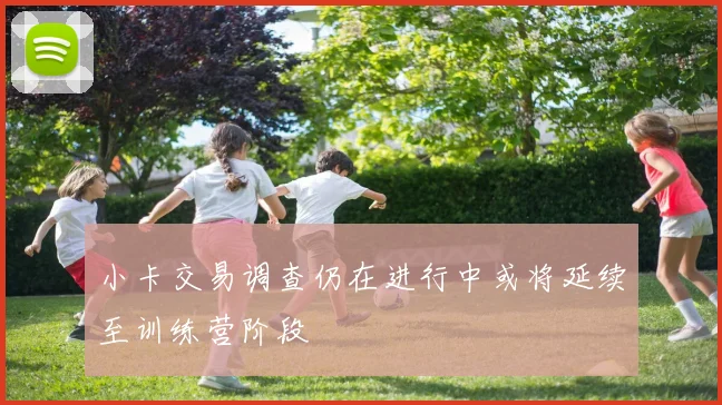 小卡交易调查仍在进行中或将延续至训练营阶段
