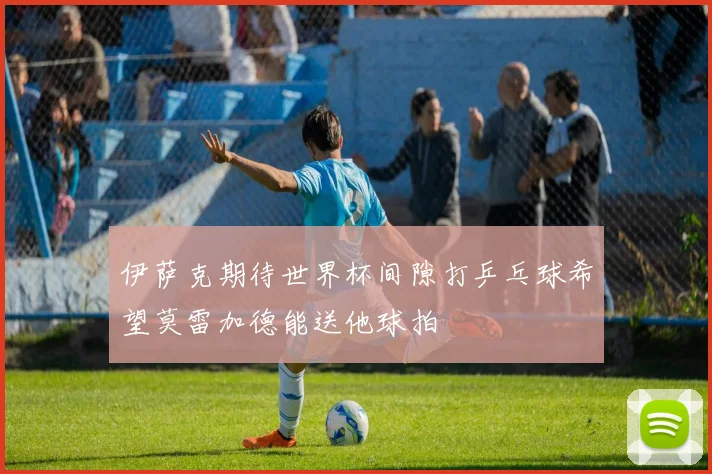 伊萨克期待世界杯间隙打乒乓球希望莫雷加德能送他球拍