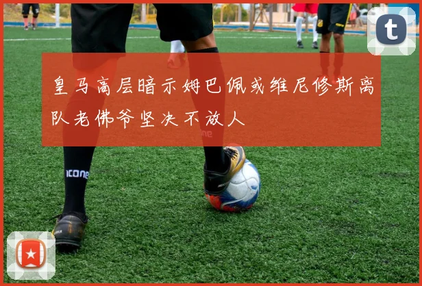 皇马高层暗示姆巴佩或维尼修斯离队老佛爷坚决不放人