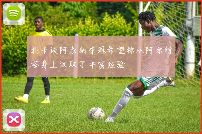 扎卡谈阿森纳夺冠希望称从阿尔特塔身上汲取了丰富经验