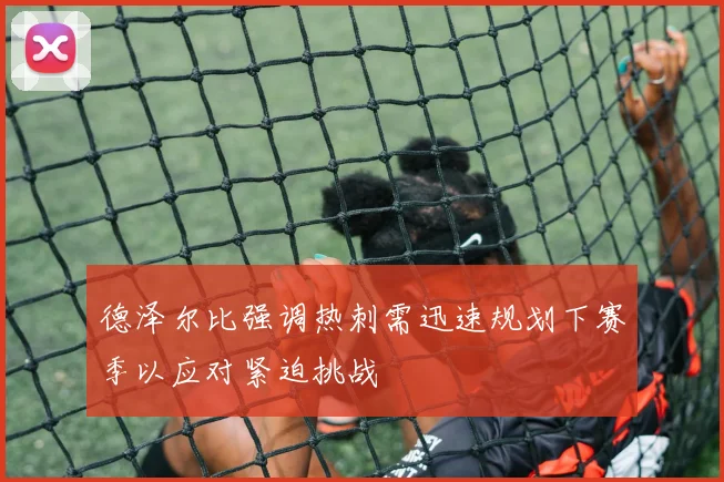德泽尔比强调热刺需迅速规划下赛季以应对紧迫挑战
