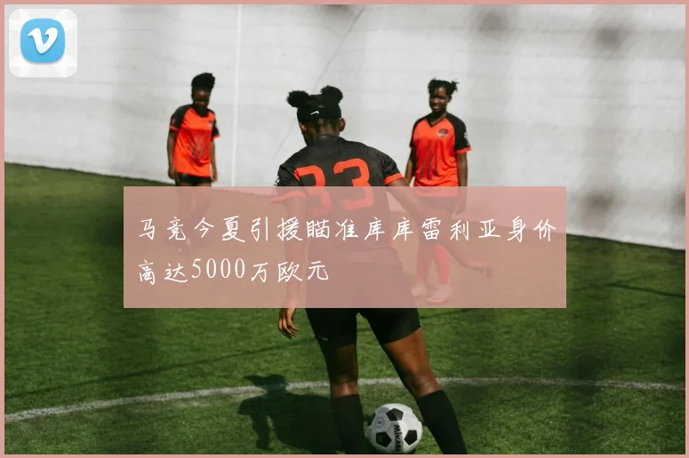 马竞今夏引援瞄准库库雷利亚身价高达5000万欧元