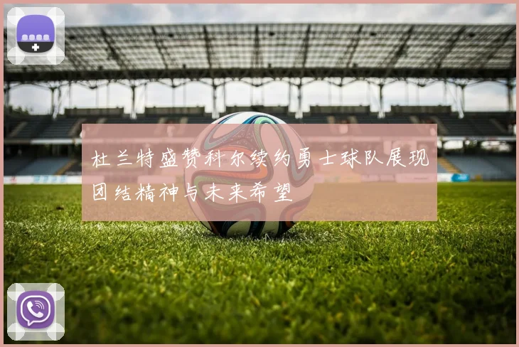 杜兰特盛赞科尔续约勇士球队展现团结精神与未来希望