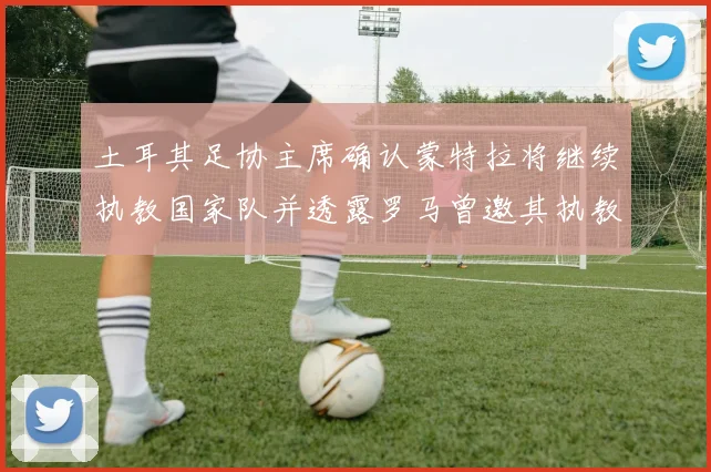 土耳其足协主席确认蒙特拉将继续执教国家队并透露罗马曾邀其执教