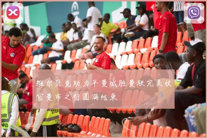 维尔贝克助力平曼城胜曼联完美收官曼市之行圆满结束