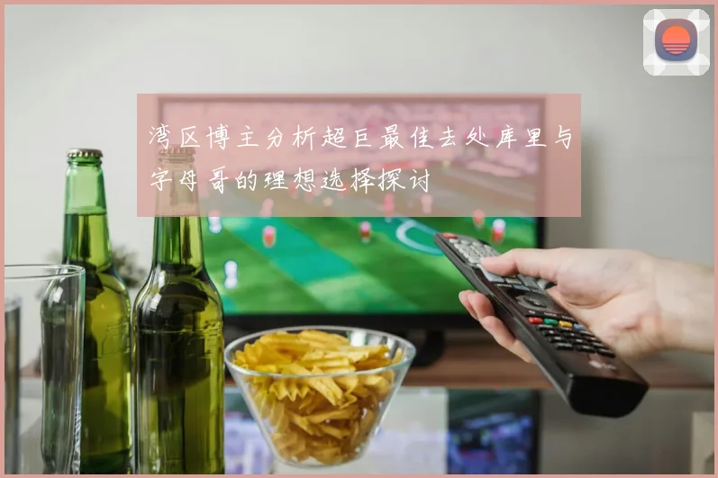 湾区博主分析超巨最佳去处库里与字母哥的理想选择探讨