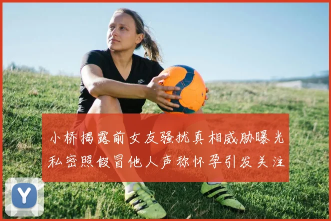 小桥揭露前女友骚扰真相威胁曝光私密照假冒他人声称怀孕引发关注