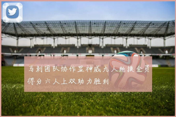 马刺团队协作显神威九人轮换全员得分六人上双助力胜利
