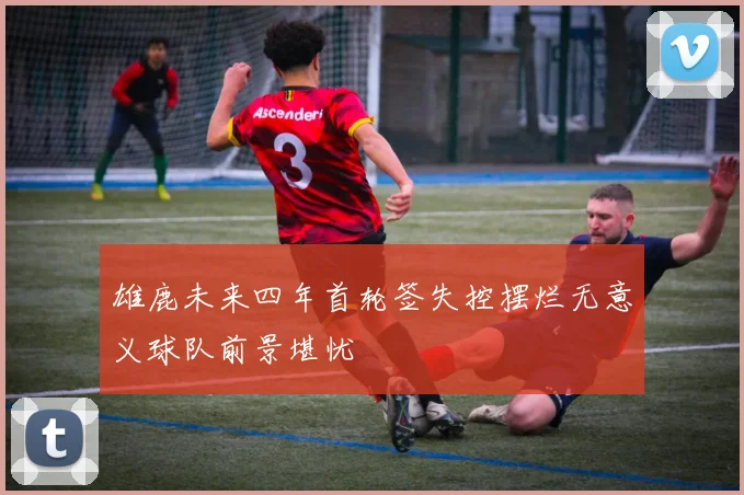 雄鹿未来四年首轮签失控摆烂无意义球队前景堪忧