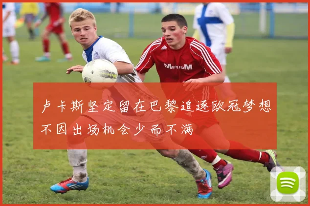 卢卡斯坚定留在巴黎追逐欧冠梦想不因出场机会少而不满