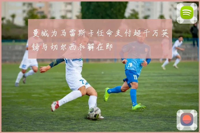 曼城为马雷斯卡任命支付超千万英镑与切尔西和解在即