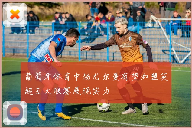 葡萄牙体育中场尤尔曼有望加盟英超五大联赛展现实力