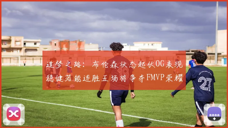 追梦之路：布伦森状态起伏OG表现稳健若能连胜五场将争夺FMVP荣耀