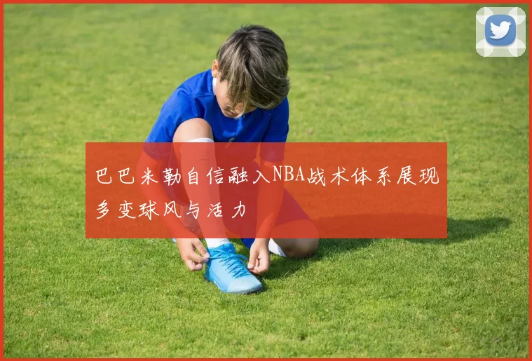 巴巴米勒自信融入NBA战术体系展现多变球风与活力