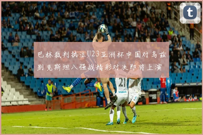 巴林裁判执法U23亚洲杯中国对乌兹别克斯坦八强战精彩对决即将上演