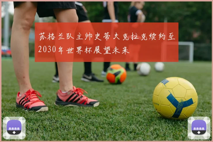 苏格兰队主帅史蒂夫克拉克续约至2030年世界杯展望未来
