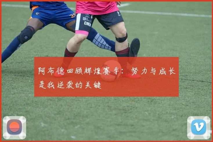 阿布德回顾辉煌赛季：努力与成长是我逆袭的关键